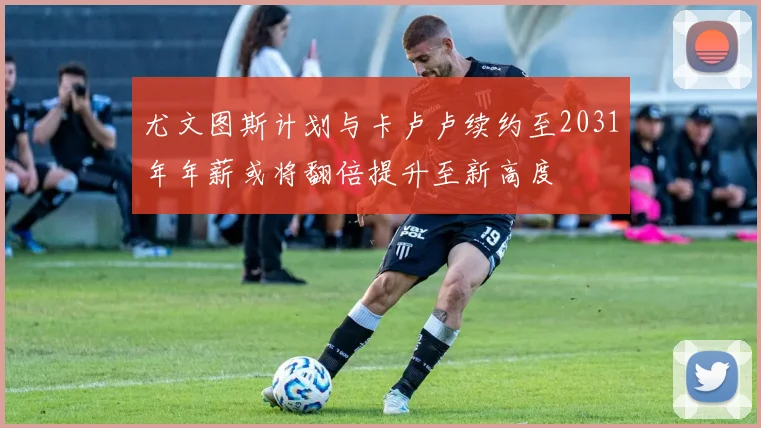 尤文图斯计划与卡卢卢续约至2031年年薪或将翻倍提升至新高度