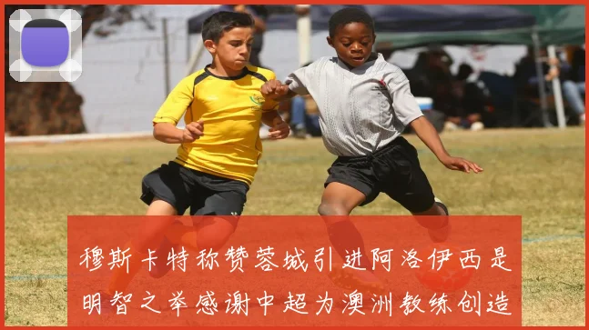 穆斯卡特称赞蓉城引进阿洛伊西是明智之举感谢中超为澳洲教练创造机会