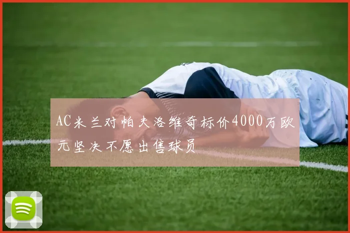 AC米兰对帕夫洛维奇标价4000万欧元坚决不愿出售球员