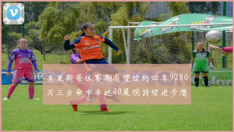 克里斯蒂休赛期有望续约四年9280万三分命中率达40展现持续进步潜力
