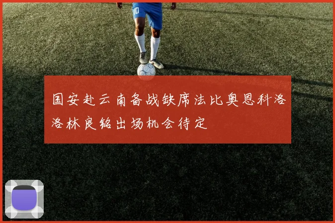 国安赴云南备战缺席法比奥恩科洛洛林良铭出场机会待定