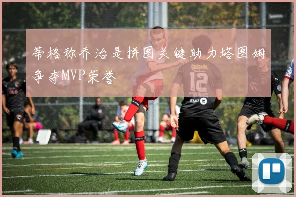 蒂格称乔治是拼图关键助力塔图姆争夺MVP荣誉