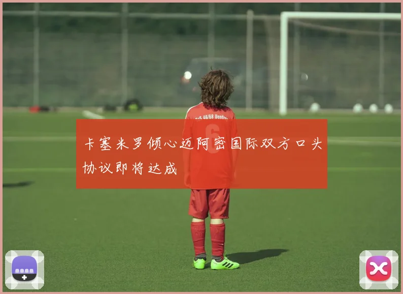 卡塞米罗倾心迈阿密国际双方口头协议即将达成