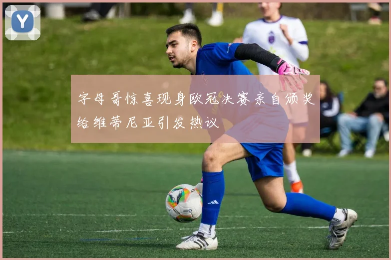 字母哥惊喜现身欧冠决赛亲自颁奖给维蒂尼亚引发热议