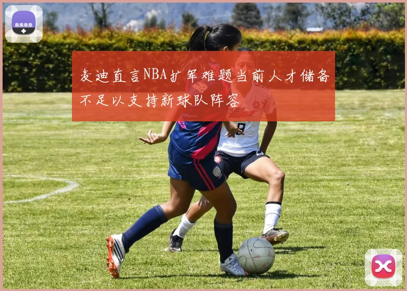 麦迪直言NBA扩军难题当前人才储备不足以支持新球队阵容