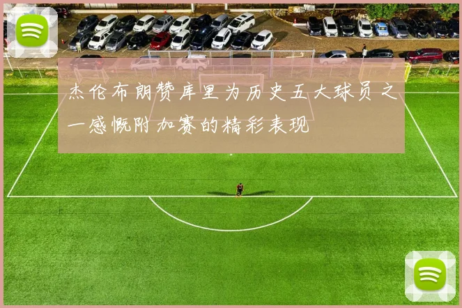 杰伦布朗赞库里为历史五大球员之一感慨附加赛的精彩表现