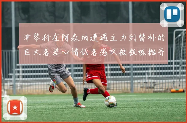 津琴科在阿森纳遭遇主力到替补的巨大落差心情低落感叹被教练抛弃