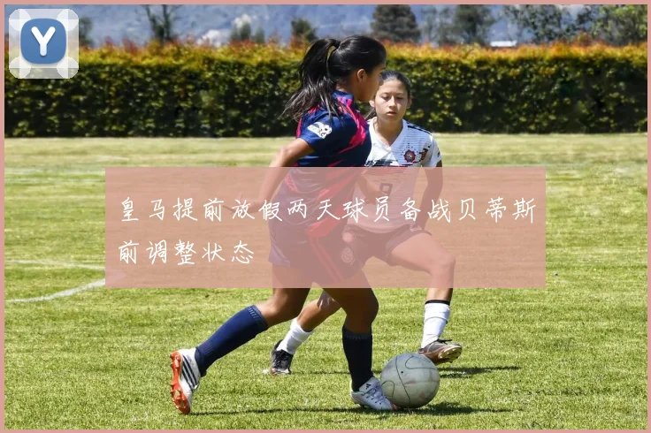 皇马提前放假两天球员备战贝蒂斯前调整状态
