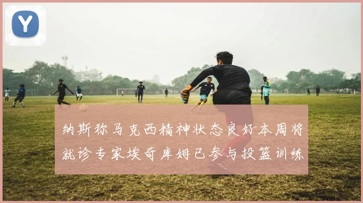 纳斯称马克西精神状态良好本周将就诊专家埃奇库姆已参与投篮训练