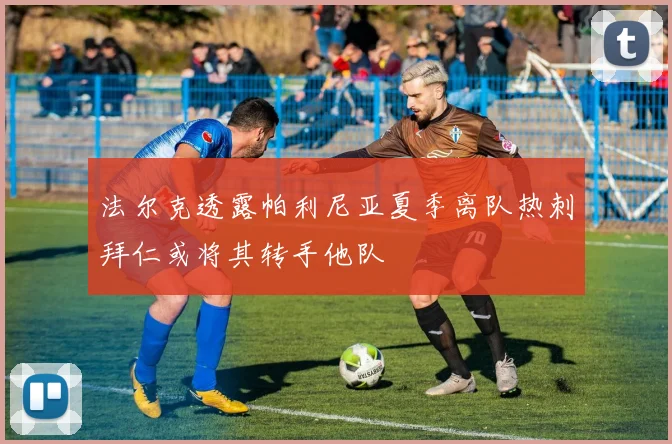 法尔克透露帕利尼亚夏季离队热刺拜仁或将其转手他队