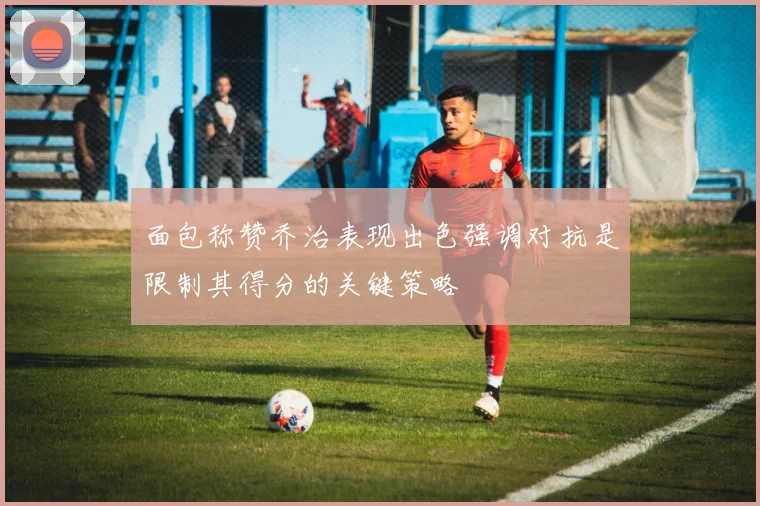 面包称赞乔治表现出色强调对抗是限制其得分的关键策略