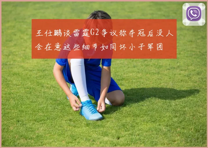 王仕鹏谈雷霆G2争议称夺冠后没人会在意这些细节如同坏小子军团