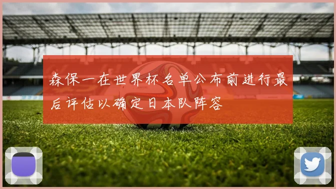 森保一在世界杯名单公布前进行最后评估以确定日本队阵容